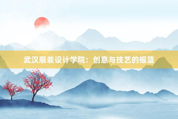 武汉服装设计学院：创意与技艺的摇篮